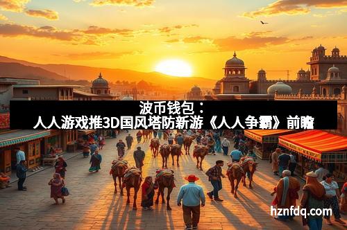 波币钱包:人人游戏推3D国风塔防新游《人人争霸》前瞻